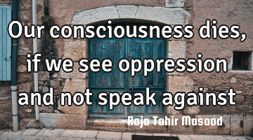Our consciousness dies, if we see oppression and not speak against