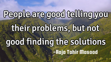 People are good telling you their problems, but not good finding the solutions