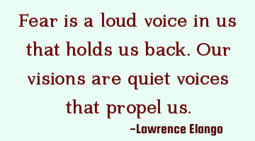 Fear is a loud voice in us that holds us back. Our visions are quiet voices that propel