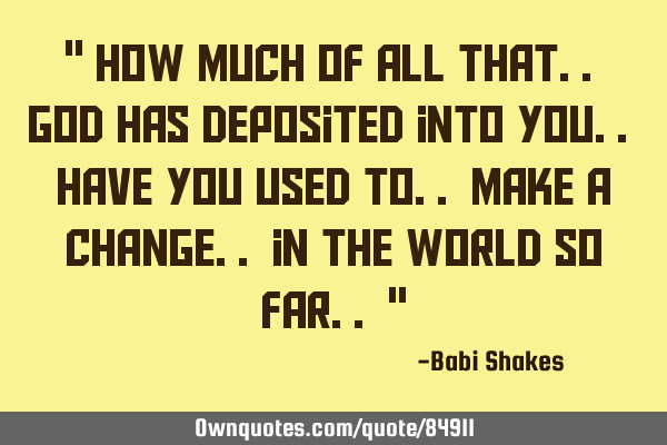 " How MUCH of all that.. GOD has deposited into you.. have you used to.. make a CHANGE.. in the WORL
