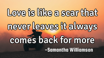Love is like a scar that never leaves it always comes back for more