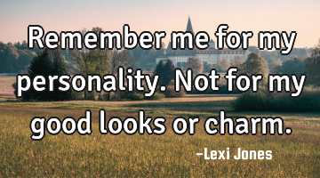 Remember me for my personality. Not for my good looks or charm.