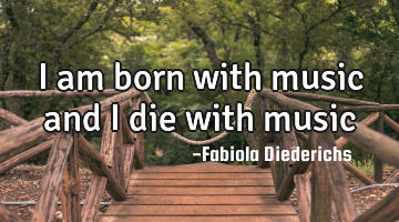 I am born with music and I die with music
