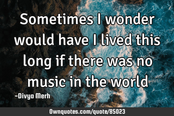 Sometimes I wonder would have I lived this long if there was no music in the