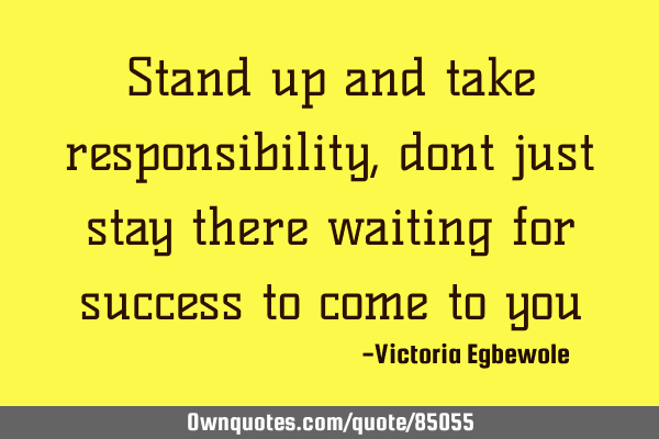 Stand up and take responsibility , dont just stay there waiting for success to come to
