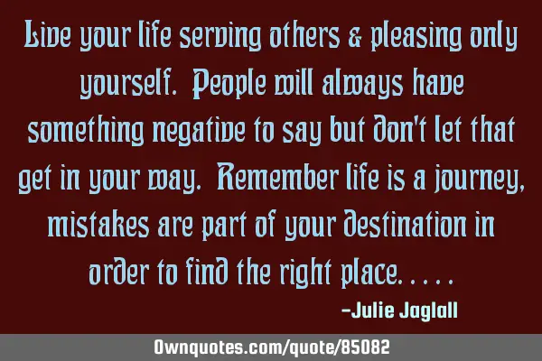 Live your life serving others & pleasing only yourself. People will always have something negative