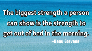 The biggest strength a person can show is the strength to get out of bed in the morning.