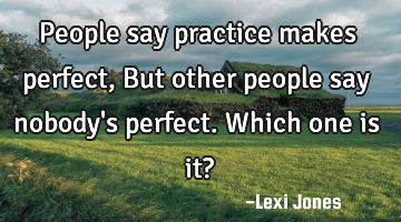 People say practice makes perfect, But other people say nobody