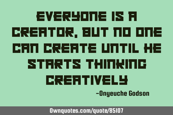 Everyone is a creator, but no one can create until he starts thinking