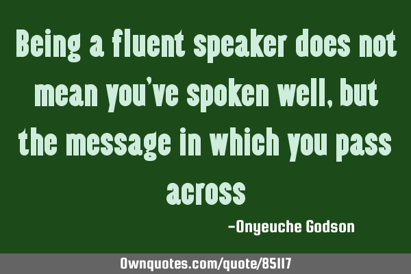 Being a fluent speaker does not mean you’ve spoken well, but the message in which you pass
