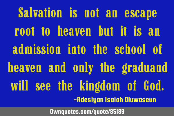 Salvation is not an escape root to heaven but it is an admission into the school of heaven and only