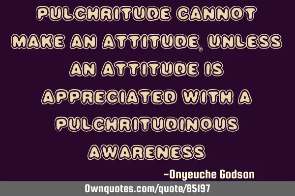Pulchritude cannot make an attitude, unless an attitude is appreciated with a pulchritudinous