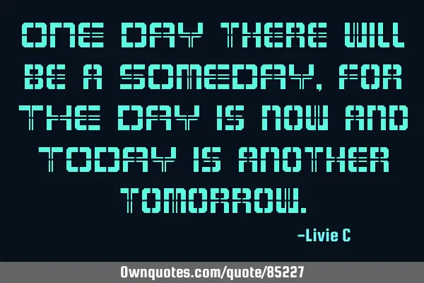 ONE DAY there will be a SOMEDAY, for THE DAY is now and TODAY is another