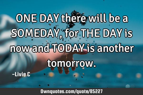 ONE DAY there will be a SOMEDAY, for THE DAY is now and TODAY is another