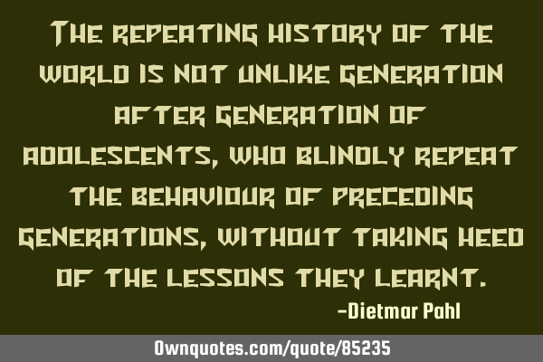 The repeating history of the world is not unlike generation after generation of adolescents, who