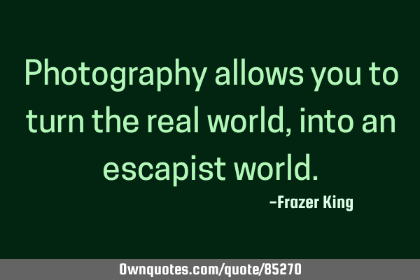Photography allows you to turn the real world, into an escapist