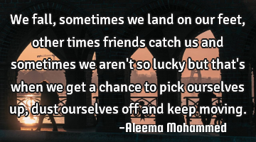 We fall,sometimes we land on our feet,other times friends catch us and sometimes we aren