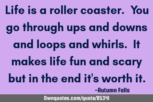Life is a roller coaster. You go through ups and downs and loops and whirls. It makes life fun and