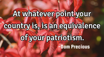 At whatever point your country is, is an equivalence of your patriotism.