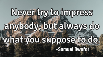 Never try to impress anybody, but always do what you suppose to do.