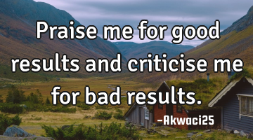 Praise me for good results and criticise me for bad results.