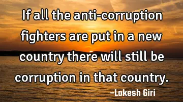 If all the anti-corruption fighters are put in a new country there will still be corruption in that