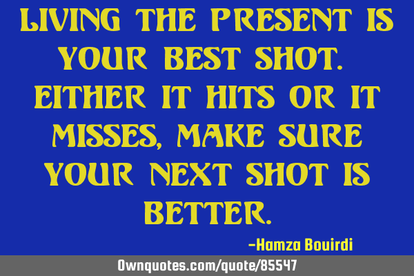 Living the present is your best shot. Either it hits or it misses, make sure your next shot is