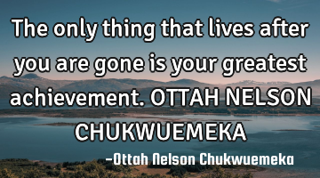 The only thing that lives after you are gone is your greatest achievement. OTTAH NELSON CHUKWUEMEKA