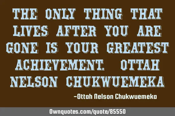 The only thing that lives after you are gone is your greatest achievement. OTTAH NELSON CHUKWUEMEKA