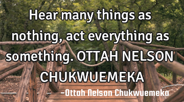 Hear many things as nothing, act everything as something. OTTAH NELSON CHUKWUEMEKA