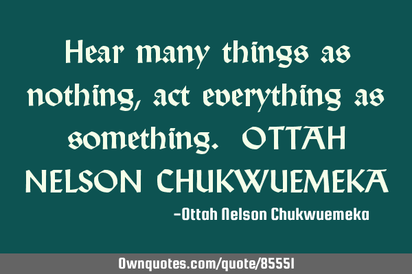 Hear many things as nothing, act everything as something. OTTAH NELSON CHUKWUEMEKA