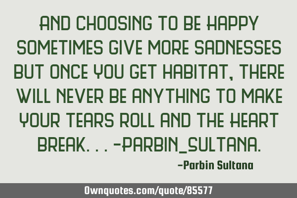 And choosing to be Happy sometimes give more sadnesses but once You get habitat,there will never be