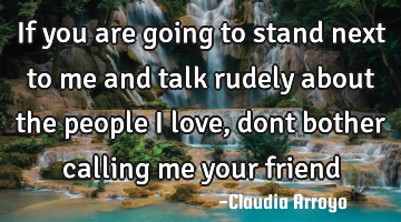 If you are going to stand next to me and talk rudely about the people I love, dont bother calling