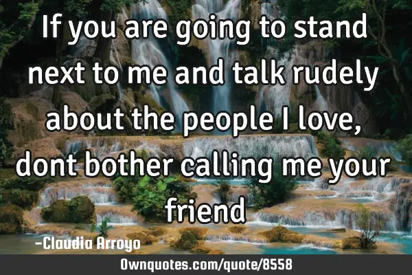 If you are going to stand next to me and talk rudely about the people I love, dont bother calling