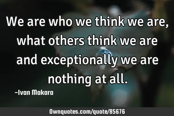 We are who we think we are, what others think we are and exceptionally we are nothing at
