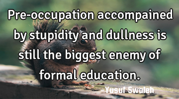 Pre-occupation accompained by stupidity and dullness is still the biggest enemy of formal education.