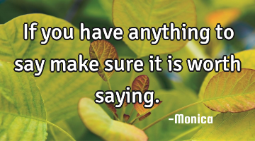 If you have anything to say make sure it is worth saying.