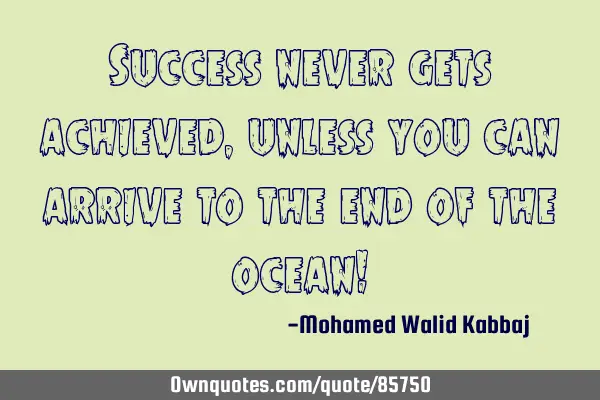 Success never gets achieved, unless you can arrive to the end of the ocean!