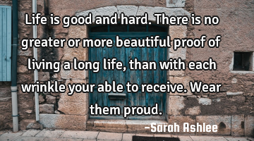 Life is good and hard. There is no greater or more beautiful proof of living a long life, than with