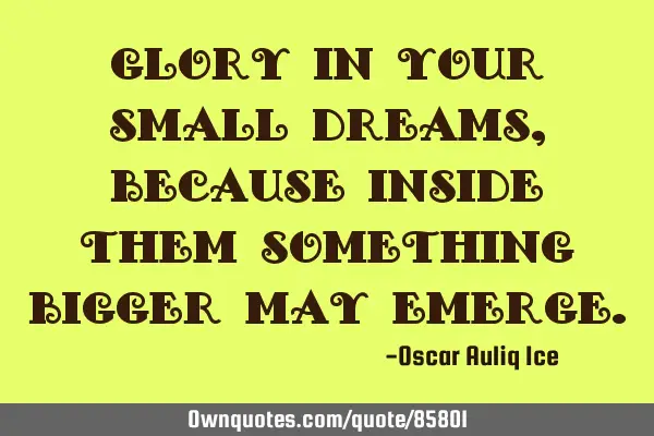 Glory in your small dreams, because inside them something bigger may
