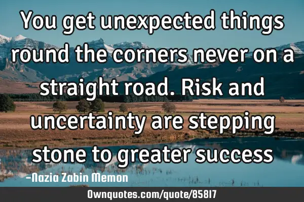 You get unexpected things round the corners never on a straight road. Risk and uncertainty are