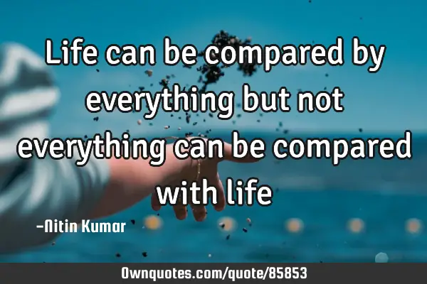 Life can be compared by everything but not everything can be compared with