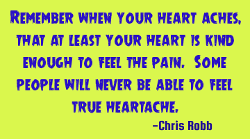 Remember when your heart aches, that at least your heart is kind enough to feel the pain. Some