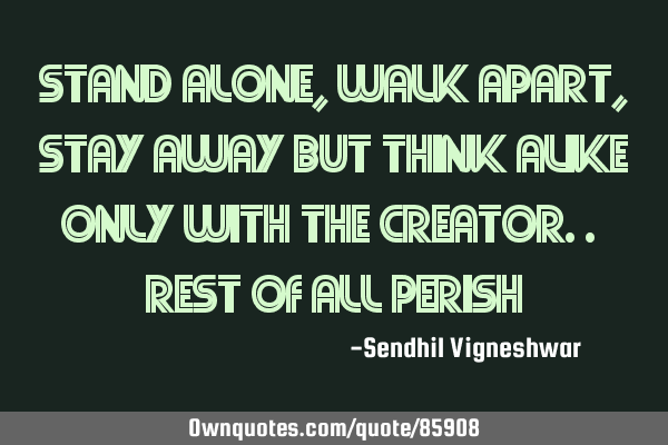 Stand alone, walk apart, stay away but think alike only with the creator.. rest of all