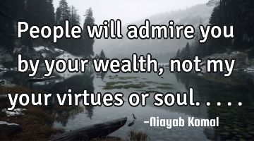 People will admire you by your wealth, not my your virtues or soul.....