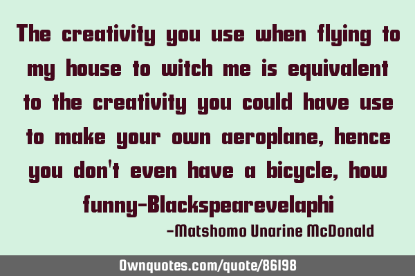 The creativity you use when flying to my house to witch me is equivalent to the creativity you