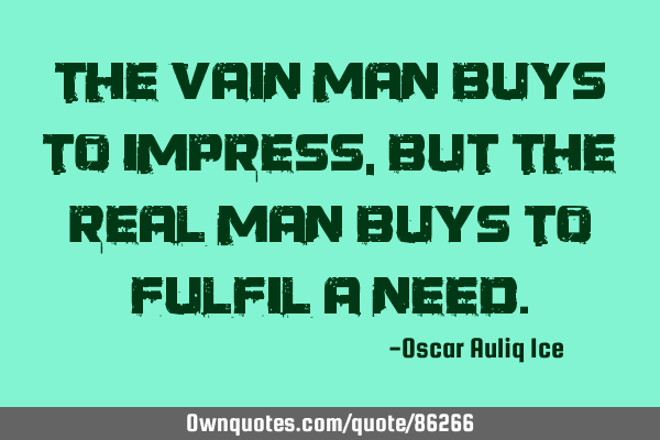 The vain man buys to impress, but the REAL man buys to fulfil a