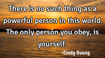 There is no such thing as a powerful person in this world. The only person you obey, is yourself.