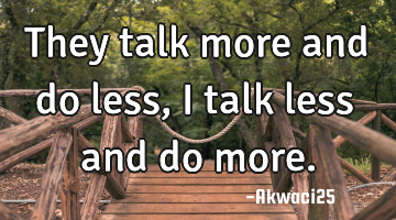 They talk more and do less,i talk less and do more.