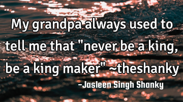 My grandpa always used to tell me that "never be a king , be a king maker" ~theshanky